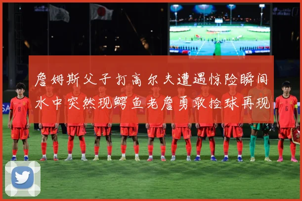 詹姆斯父子打高尔夫遭遇惊险瞬间水中突然现鳄鱼老詹勇敢捡球再现赛场复盘