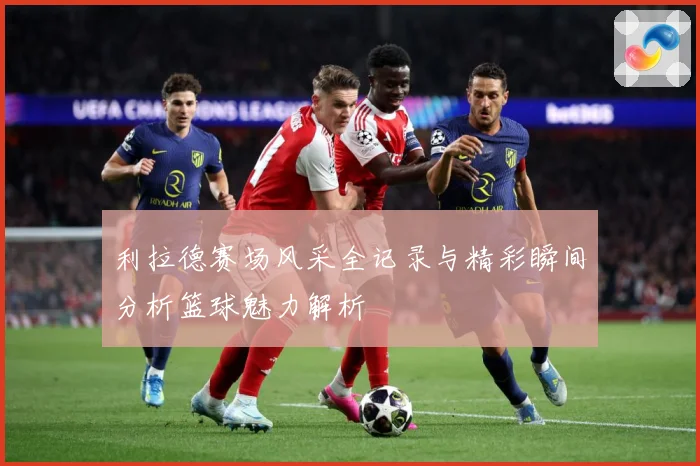 利拉德赛场风采全记录与精彩瞬间分析篮球魅力解析