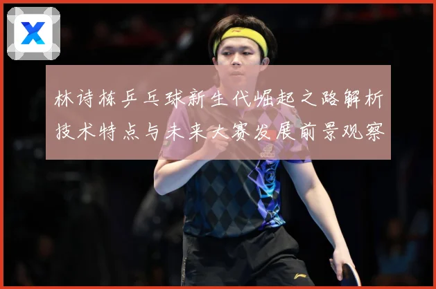 林诗栋乒乓球新生代崛起之路解析技术特点与未来大赛发展前景观察
