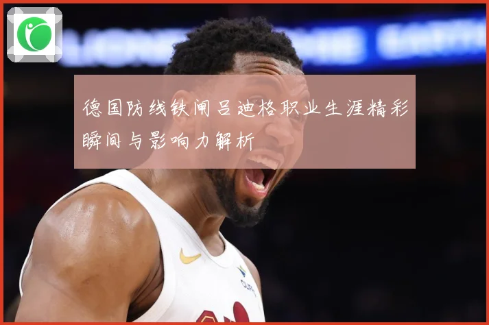 德国防线铁闸吕迪格职业生涯精彩瞬间与影响力解析