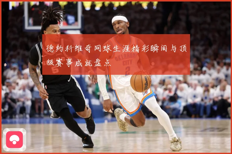 德约科维奇网球生涯精彩瞬间与顶级赛事成就盘点
