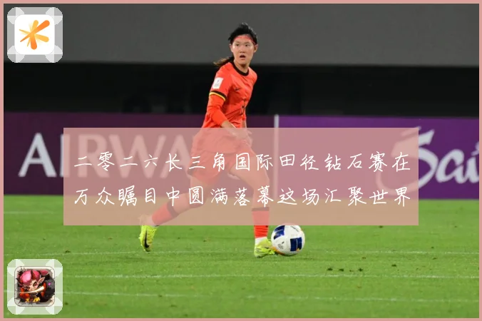 二零二六长三角国际田径钻石赛在万众瞩目中圆满落幕这场汇聚世界成长观察