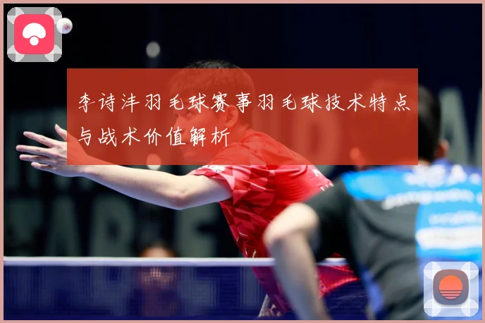 李诗沣羽毛球赛事羽毛球技术特点与战术价值解析