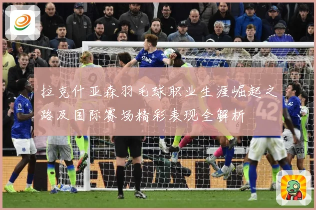 拉克什亚森羽毛球职业生涯崛起之路及国际赛场精彩表现全解析