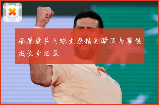 福原爱乒乓球生涯精彩瞬间与赛场成长全记录
