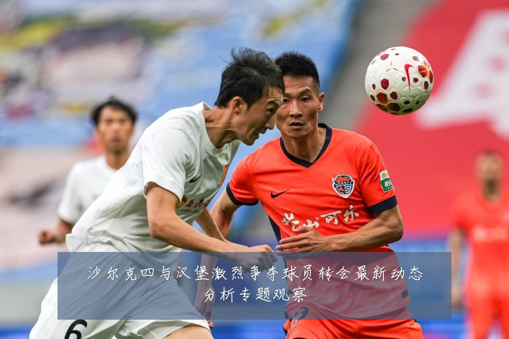 沙尔克四与汉堡激烈争夺球员转会最新动态分析专题观察